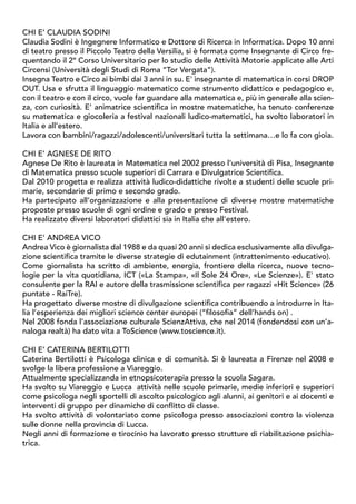 CHI È CLAUDIA SODINI
Claudia Sodini è Ingegnere Informatico e Dottore di Ricerca in Informatica. Dopo 10 anni
di teatro presso il Piccolo Teatro della Versilia, si è formata come Insegnante di Circo fre-
quentando il 2° Corso Universitario per lo studio delle Attività Motorie applicate alle Arti
Circensi (Università degli Studi di Roma “Tor Vergata”).
Insegna Teatro e Circo ai bimbi dai 3 anni in su. E' insegnante di matematica in corsi DROP
OUT. Usa e sfrutta il linguaggio matematico come strumento didattico e pedagogico e,
con il teatro e con il circo, vuole far guardare alla matematica e, più in generale alla scien-
za, con curiosità. E’ animatrice scientifica in mostre matematiche, ha tenuto conferenze
su matematica e giocoleria a festival nazionali ludico-matematici, ha svolto laboratori in
Italia e all’estero.
Lavora con bambini/ragazzi/adolescenti/universitari tutta la settimana…e lo fa con gioia.
CHI È AGNESE DE RITO
Agnese De Rito è laureata in Matematica nel 2002 presso l’università di Pisa, Insegnante
di Matematica presso scuole superiori di Carrara e Divulgatrice Scientifica.
Dal 2010 progetta e realizza attività ludico-didattiche rivolte a studenti delle scuole pri-
marie, secondarie di primo e secondo grado.
Ha partecipato all’organizzazione e alla presentazione di diverse mostre matematiche
proposte presso scuole di ogni ordine e grado e presso Festival.
Ha realizzato diversi laboratori didattici sia in Italia che all'estero.
CHI È ANDREA VICO
Andrea Vico è giornalista dal 1988 e da quasi 20 anni si dedica esclusivamente alla divulga-
zione scientifica tramite le diverse strategie di edutainment (intrattenimento educativo).
Come giornalista ha scritto di ambiente, energia, frontiere della ricerca, nuove tecno-
logie per la vita quotidiana, ICT («La Stampa», «Il Sole 24 Ore», «Le Scienze»). E' stato
consulente per la RAI e autore della trasmissione scientifica per ragazzi «Hit Science» (26
puntate - RaiTre).
Ha progettato diverse mostre di divulgazione scientifica contribuendo a introdurre in Ita-
lia l’esperienza dei migliori science center europei (“filosofia” dell’hands on) .
Nel 2008 fonda l’associazione culturale ScienzAttiva, che nel 2014 (fondendosi con un’a-
naloga realtà) ha dato vita a ToScience (www.toscience.it).
CHI È CATERINA BERTILOTTI
Caterina Bertilotti è Psicologa clinica e di comunità. Si è laureata a Firenze nel 2008 e
svolge la libera professione a Viareggio.
Attualmente specializzanda in etnopsicoterapia presso la scuola Sagara.
Ha svolto su Viareggio e Lucca attività nelle scuole primarie, medie inferiori e superiori
come psicologa negli sportelli di ascolto psicologico agli alunni, ai genitori e ai docenti e
interventi di gruppo per dinamiche di conflitto di classe.
Ha svolto attività di volontariato come psicologa presso associazioni contro la violenza
sulle donne nella provincia di Lucca.
Negli anni di formazione e tirocinio ha lavorato presso strutture di riabilitazione psichia-
trica.
 