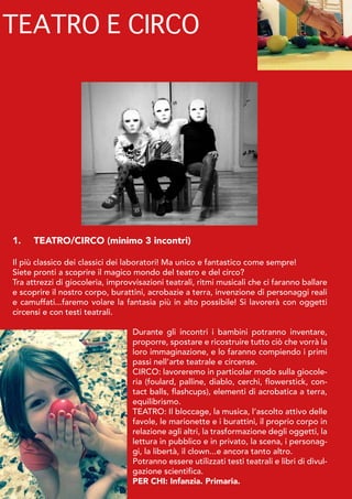 1.	 TEATRO/CIRCO (minimo 3 incontri)
Il più classico dei classici dei laboratori! Ma unico e fantastico come sempre!
Siete pronti a scoprire il magico mondo del teatro e del circo?
Tra attrezzi di giocoleria, improvvisazioni teatrali, ritmi musicali che ci faranno ballare
e scoprire il nostro corpo, burattini, acrobazie a terra, invenzione di personaggi reali
e camuffati...faremo volare la fantasia più in alto possibile! Si lavorerà con oggetti
circensi e con testi teatrali.
Durante gli incontri i bambini potranno inventare,
proporre, spostare e ricostruire tutto ciò che vorrà la
loro immaginazione, e lo faranno compiendo i primi
passi nell’arte teatrale e circense.
CIRCO: lavoreremo in particolar modo sulla giocole-
ria (foulard, palline, diablo, cerchi, flowerstick, con-
tact balls, flashcups), elementi di acrobatica a terra,
equilibrismo.
TEATRO: Il bloccage, la musica, l’ascolto attivo delle
favole, le marionette e i burattini, il proprio corpo in
relazione agli altri, la trasformazione degli oggetti, la
lettura in pubblico e in privato, la scena, i personag-
gi, la libertà, il clown...e ancora tanto altro.
Potranno essere utilizzati testi teatrali e libri di divul-
gazione scientifica.
PER CHI: Infanzia. Primaria.
TEATRO E CIRCO
 