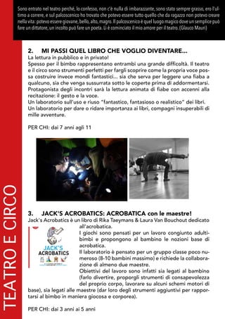 TEATROECIRCOSono entrato nel teatro perché, lo confesso, non c'è nulla di imbarazzante, sono stato sempre grasso, ero l'ul-
timo a correre, e sul palcoscenico ho trovato che potevo essere tutto quello che da ragazzo non potevo creare
nella vita: potevo essere giovane,bello,alto,magro.Il palcoscenico è quel luogo magico dove un semplice può
fare un dittatore, un incolto può fare un poeta. Lì è cominciato il mio amore per il teatro. (Glauco Mauri)
2.	 MI PASSI QUEL LIBRO CHE VOGLIO DIVENTARE...
La lettura in pubblico e in privato!
Spesso per il bimbo rappresentano entrambi una grande difficoltà. Il teatro
e il circo sono strumenti perfetti per fargli scoprire come la propria voce pos-
sa costruire invece mondi fantastici... sia che serva per leggere una fiaba a
qualcuno, sia che venga sussurrata sotto le coperte prima di addormentarsi.
Protagonista degli incontri sarà la lettura animata di fiabe con accenni alla
recitazione: il gesto e la voce.
Un laboratorio sull’uso e riuso “fantastico, fantasioso o realistico” dei libri.
Un laboratorio per dare o ridare importanza ai libri, compagni insuperabili di
mille avventure.
PER CHI: dai 7 anni agli 11
3.	 JACK'S ACROBATICS: ACROBATICA con le maestre!
Jack's Acrobatics è un libro di Rika Taeymans & Laura Van Bouchout dedicato
all’acrobatica.
I giochi sono pensati per un lavoro congiunto adulti-
bimbi e propongono al bambino le nozioni base di
acrobatica.
Il laboratorio è pensato per un gruppo classe poco nu-
meroso (8-10 bambini massimo) e richiede la collabora-
zione di almeno due maestre.
Obiettivi del lavoro sono infatti sia legati al bambino
(farlo divertire, proporgli strumenti di consapevolezza
del proprio corpo, lavorare su alcuni schemi motori di
base), sia legati alle maestre (dar loro degli strumenti aggiuntivi per rappor-
tarsi al bimbo in maniera giocosa e corporea).
PER CHI: dai 3 anni ai 5 anni
 
