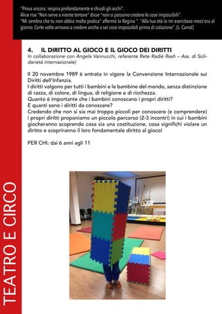 TEATROECIRCO"Prova ancora: respira profondamente e chiudi gli occhi".
Alice rise "Non serve a niente tentare" disse "non si possono credere le cose impossibili". 
Mi sembra che tu non abbia molta pratica affermò la Regina . Alla tua età io mi esercitavo mezz'ora al
giorno. Certe volte arrivavo a credere anche a sei cose impossibili prima di colazione. (L. Carrol)
4.	 IL DIRITTO AL GIOCO E IL GIOCO DEI DIRITTI
In collaborazione con Angela Vannucchi, referente Rete Radiè Resh – Ass. di Soli-
darietà internazionale)
Il 20 novembre 1989 è entrata in vigore la Convenzione Internazionale sui
Diritti dell’Infanzia.
I diritti valgono per tutti i bambini e le bambine del mondo, senza distinzione
di razza, di colore, di lingua, di religione e di ricchezza.
Quanto è importante che i bambini conoscano i propri diritti?
E quanti sono i diritti da conoscere?
Credendo che non si sia mai troppo piccoli per conoscere (e comprendere)
i propri diritti proponiamo un piccolo percorso (2-3 incontri) in cui i bambini
giocheranno scoprendo cosa sia una costituzione, cosa significhi violare un
diritto e scopriranno il loro fondamentale diritto al gioco!
PER CHI: dai 6 anni agli 11
 