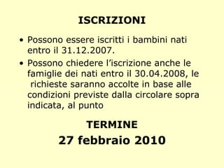 ISCRIZIONI Possono essere iscritti i bambini nati entro il 31.12.2007. Possono chiedere l’iscrizione anche le famiglie dei nati entro il 30.04.2008, le  richieste saranno accolte in base alle condizioni previste dalla circolare sopra indicata, al punto TERMINE 27 febbraio 2010 