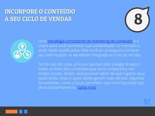 Uma estratégia consistente de marketing de conteúdo é a
chave para você aumentar sua credibilidade no mercado e
atrair leads qualificados. Mas você só conseguirá conhecer
seu real impacto se ela estiver integrada ao ciclo de vendas.
Tendo isso em vista, procure rastrear pelo Google Analytics
todos os links dos conteúdos que você compartilha nas
mídias sociais. Assim, será possível saber de que lugares seus
leads estão vindo e quais ações geram mais vendas. Algumas
ferramentas, como o Scup, permitem que você faça esse tipo
de acompanhamento. Saiba mais.
 