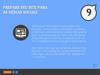 Verifique se informações básicas sobre sua
empresa, como produtos oferecidos e contatos
comerciais, estão facilmente visíveis. Não adianta
atrair as pessoas para seu site se ele não estiver
preparado para recebê-las. A arquitetura de um
site é fundamental para você gerar novas vendas.
Além disso, para que seu conteúdo alcance mais
pessoas, insira botões de compartilhamento em
cada página de seu site (tweet, like, recomendar,
+1 e outros).
 