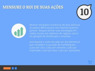 Mostrar resultados numéricos de seus esforços
só parece difícil porque nós mesmos fazemos
parecer. Busque alinhar suas estratégias em
mídias sociais aos objetivos de negócio, isto é,
em geração de receita para a empresa.
Acompanhe o custo de cada um dos elementos
que compõem a sua ação de marketing (ex.:
custo por click, custo por visitante, custo por
impressão, custo por lead, custo por assinante).
 