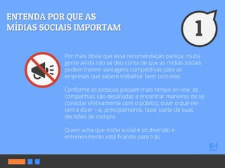 Por mais óbvia que essa recomendação pareça, muita
gente ainda não se deu conta de que as mídias sociais
podem trazem vantagens competitivas para as
empresas que sabem trabalhar bem com elas.
Conforme as pessoas passam mais tempo on-line, as
companhias são desafiadas a encontrar maneiras de se
conectar efetivamente com o público, ouvir o que ele
tem a dizer – e, principalmente, fazer parte de suas
decisões de compra.
Quem acha que mídia social é só diversão e
entretenimento está ficando para trás.
 