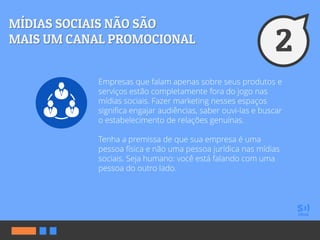 Empresas que falam apenas sobre seus produtos e
serviços estão completamente fora do jogo nas
mídias sociais. Fazer marketing nesses espaços
significa engajar audiências, saber ouvi-las e buscar
o estabelecimento de relações genuínas.
Tenha a premissa de que sua empresa é uma
pessoa física e não uma pessoa jurídica nas mídias
sociais. Seja humano: você está falando com uma
pessoa do outro lado.
 
