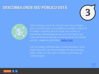 Não é porque você se conecta com seus amigos
pelo Facebook que sua audiência também estará lá.
A melhor maneira de encontrar seu público e
identificar influenciadores de seu mercado é por
meio de ferramentas de monitoramento de mídias
sociais - pagas ou gratuitas. Saiba mais.
Com os dados obtidos pelo monitoramento, você
pode descobrir as necessidades de seus clientes,
saber onde se informam e definir uma linha de
comunicação.
 