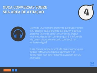 Além de usar o monitoramento para saber onde
seu público está, aproveite para ouvir o que as
pessoas falam de seus concorrentes. Dessa
maneira, é possível conhecer qual é a influência
de quem disputa o mercado com você no
universo digital.
Essa escuta também será útil para mostrar quais
temas estão mobilizando as pessoas e as
tendências que determinarão os rumos de seu
mercado.
 