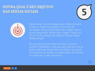 Desenvolver uma estratégia para mídias sociais é
similar à criação de qualquer outro tipo de
estratégia. Você precisa responder a pelo menos
quatro perguntas: Aonde quer chegar? Quem vai
mirar? Como atingirá seu objetivo? Quais metas
deseja atingir?
No processo de definição de metas, é preciso
também estabelecer métricas para descobrir se as
ações realizadas foram bem-sucedidas. Você quer
acompanhar as vendas, as reclamações de clientes
ou aumentar o valor da marca?
 