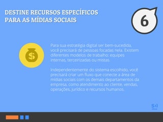 Para sua estratégia digital ser bem-sucedida,
você precisará de pessoas focadas nela. Existem
diferentes modelos de trabalho: equipes
internas, terceirizadas ou mistas.
Independentemente do sistema escolhido, você
precisará criar um fluxo que conecte a área de
mídias sociais com os demais departamentos da
empresa, como atendimento ao cliente, vendas,
operações, jurídico e recursos humanos.
 