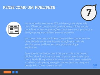 No mundo das empresas B2B, a liderança de ideias vale
ouro. Oferecer conteúdo de qualidade nas mídias sociais
pode fazer outras organizações comprarem seus produtos e
serviços porque acreditam em sua expertise.
Isso quer dizer que você deve compartilhar conhecimento
de qualidade sobre sua área de atuação por meio de
ebooks, guias, análises, estudos, posts de blog e
webinários.
Esse tipo de conteúdo, que é útil para o dia a dia de seu
público, deve funcionar como uma porta de entrada para
novos leads. Busque associar o consumo de seus materiais
a cadastros simples que exigem dados pessoais de quem
deseja lê-lo, como nome e e-mail.
 