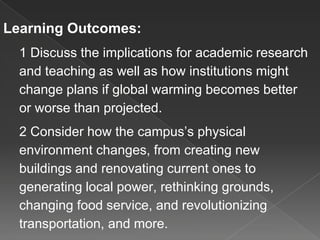 Learning Outcomes:
1 Discuss the implications for academic research
and teaching as well as how institutions might
change plans if global warming becomes better
or worse than projected.
2 Consider how the campus’s physical
environment changes, from creating new
buildings and renovating current ones to
generating local power, rethinking grounds,
changing food service, and revolutionizing
transportation, and more.
 