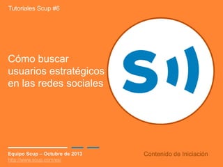Tutoriales Scup #6

Cómo buscar
usuarios estratégicos
en las redes sociales

Equipo Scup – Octubre de 2013
http://www.scup.com/es/

Contenido de Iniciación

 