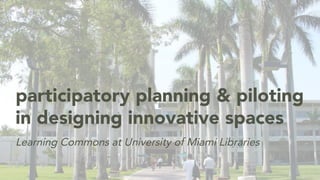 Learning Commons at University of Miami Libraries
participatory planning & piloting
in designing innovative spaces
 
