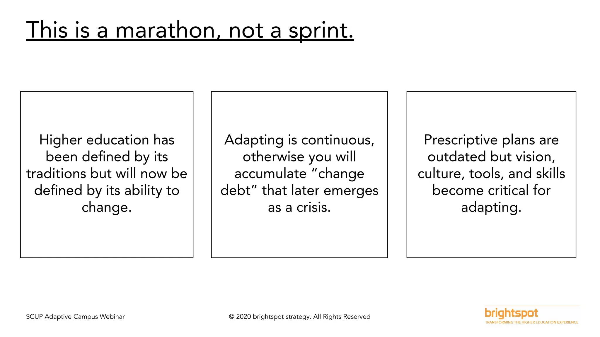 SCUP Adaptive Campus Webinar © 2020 brightspot strategy. All Rights Reserved
This is a marathon, not a sprint.
Higher education has
been deﬁned by its
traditions but will now be
deﬁned by its ability to
change.
Adapting is continuous,
otherwise you will
accumulate “change
debt” that later emerges
as a crisis.
Prescriptive plans are
outdated but vision,
culture, tools, and skills
become critical for
adapting.
 