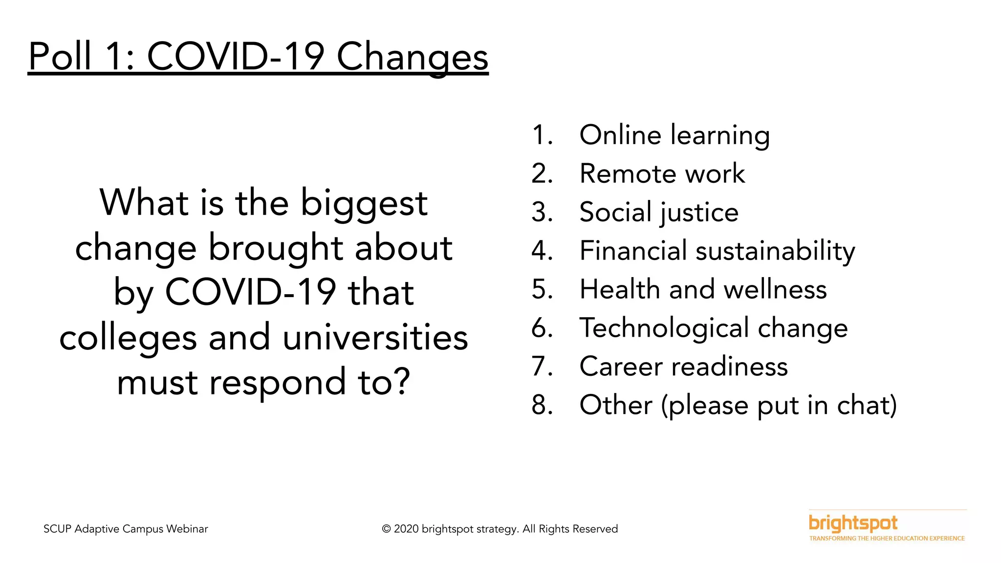 SCUP Adaptive Campus Webinar © 2020 brightspot strategy. All Rights Reserved
Poll 1: COVID-19 Changes
What is the biggest
change brought about
by COVID-19 that
colleges and universities
must respond to?
1. Online learning
2. Remote work
3. Social justice
4. Financial sustainability
5. Health and wellness
6. Technological change
7. Career readiness
8. Other (please put in chat)
 