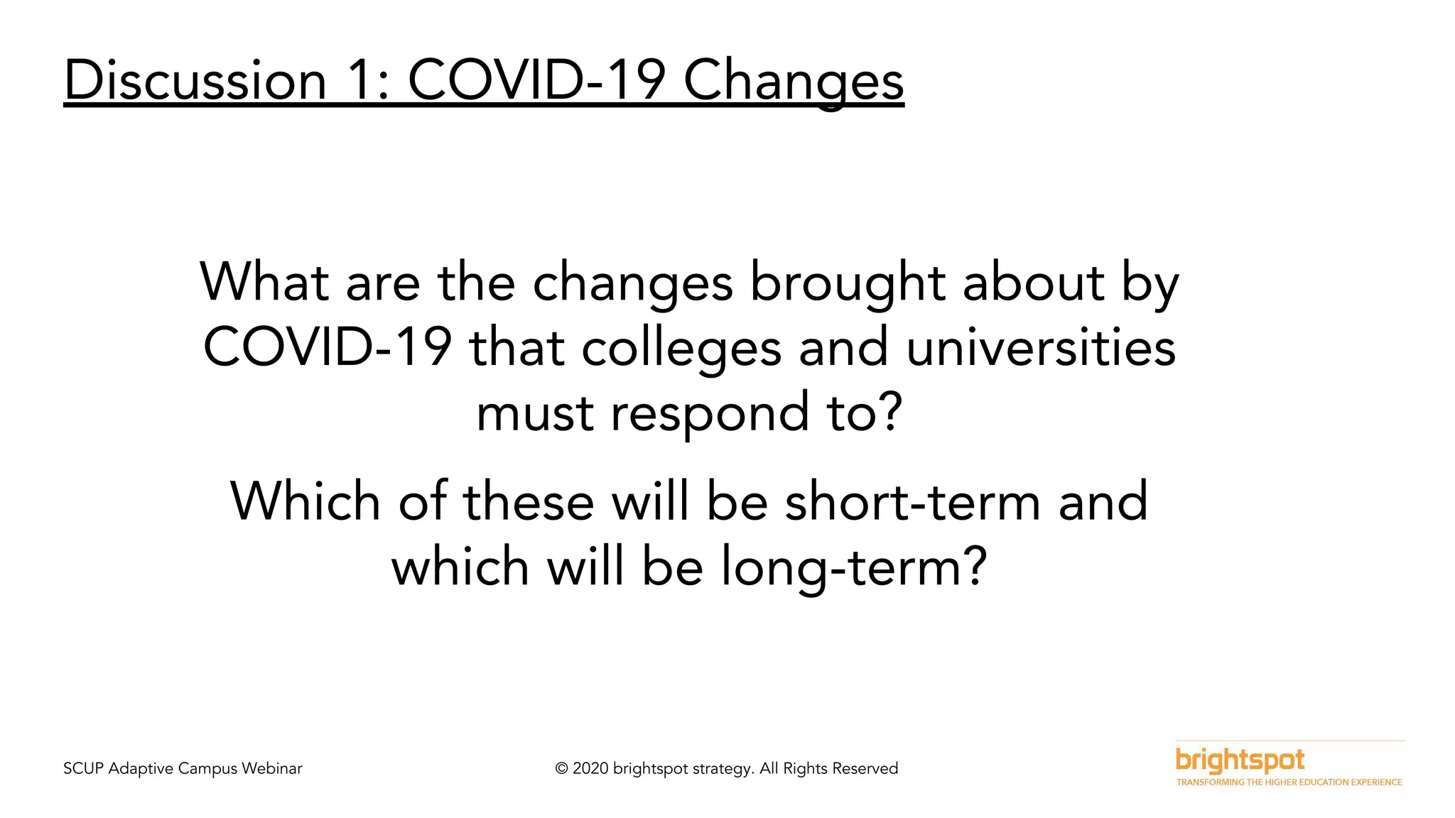 SCUP Adaptive Campus Webinar © 2020 brightspot strategy. All Rights Reserved
Discussion 1: COVID-19 Changes
What are the changes brought about by
COVID-19 that colleges and universities
must respond to?
Which of these will be short-term and
which will be long-term?
 