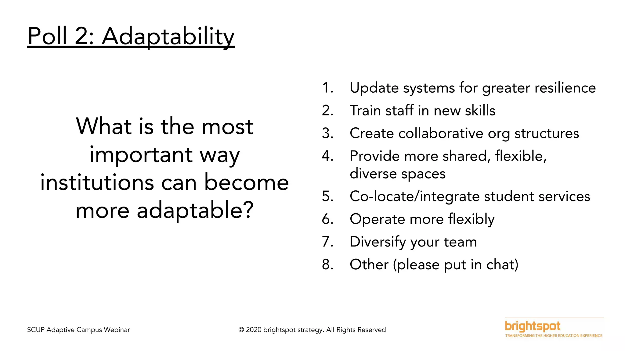 SCUP Adaptive Campus Webinar © 2020 brightspot strategy. All Rights Reserved
Poll 2: Adaptability
What is the most
important way
institutions can become
more adaptable?
1. Update systems for greater resilience
2. Train staff in new skills
3. Create collaborative org structures
4. Provide more shared, ﬂexible,
diverse spaces
5. Co-locate/integrate student services
6. Operate more ﬂexibly
7. Diversify your team
8. Other (please put in chat)
 
