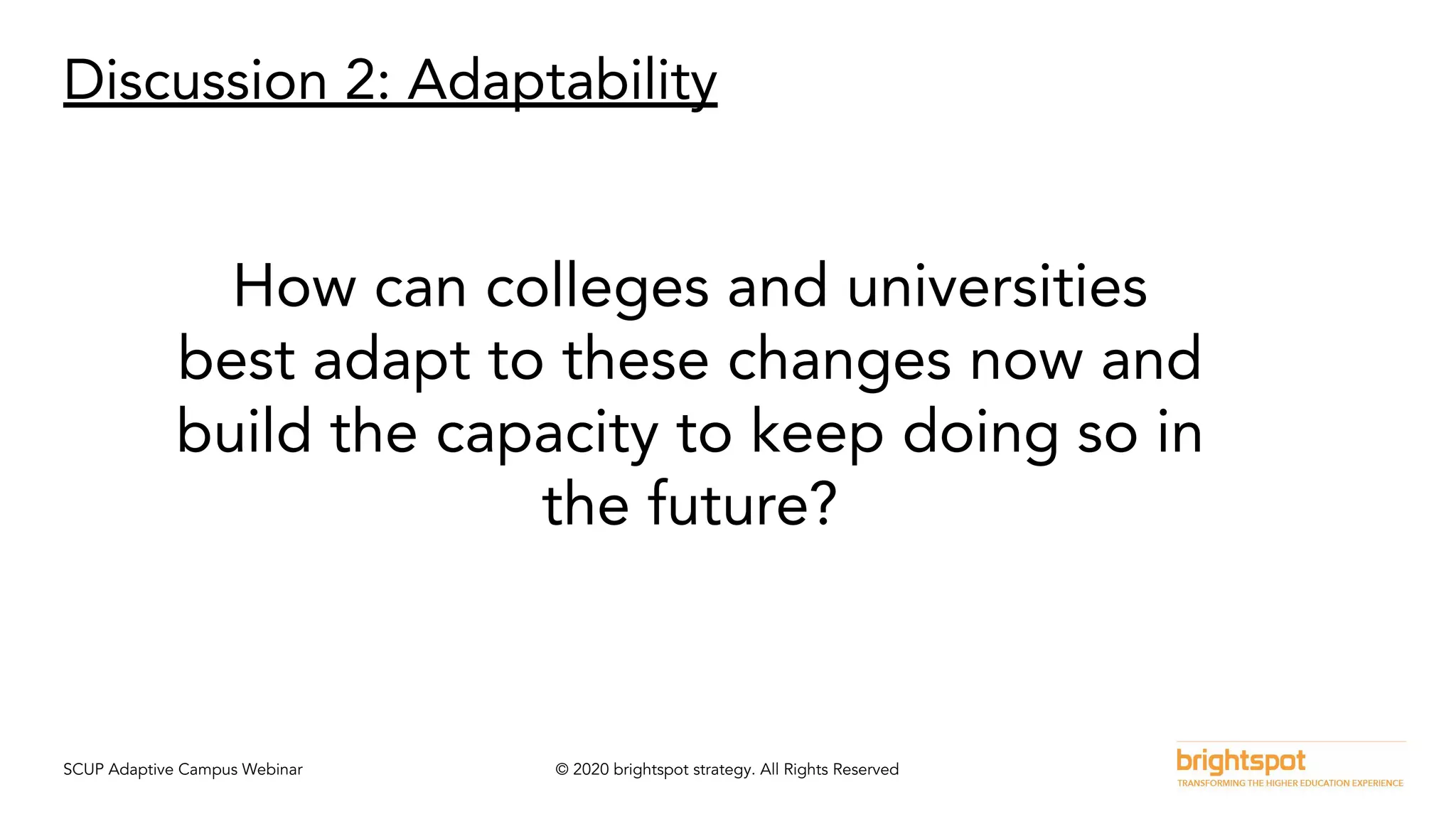 SCUP Adaptive Campus Webinar © 2020 brightspot strategy. All Rights Reserved
Discussion 2: Adaptability
How can colleges and universities
best adapt to these changes now and
build the capacity to keep doing so in
the future?
 