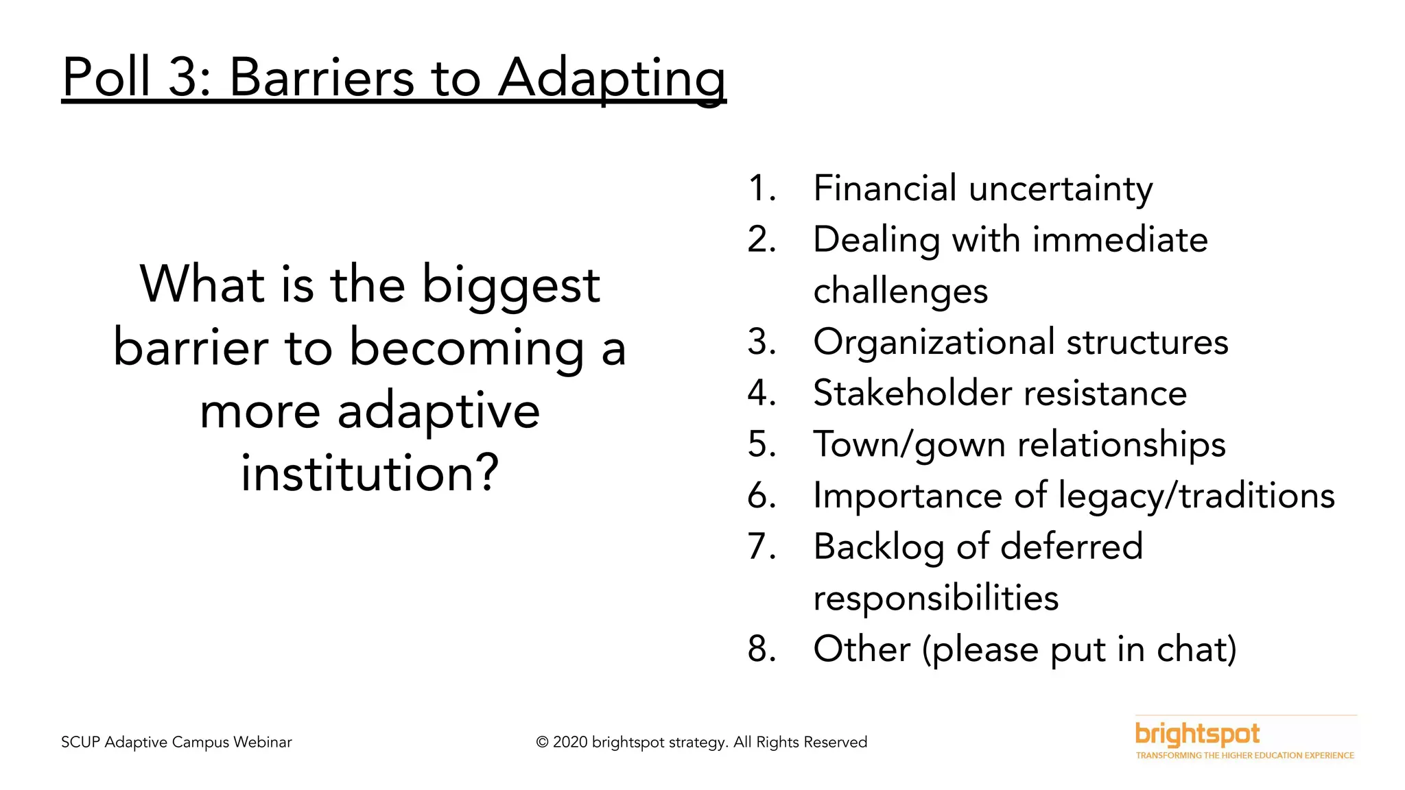 SCUP Adaptive Campus Webinar © 2020 brightspot strategy. All Rights Reserved
Poll 3: Barriers to Adapting
What is the biggest
barrier to becoming a
more adaptive
institution?
1. Financial uncertainty
2. Dealing with immediate
challenges
3. Organizational structures
4. Stakeholder resistance
5. Town/gown relationships
6. Importance of legacy/traditions
7. Backlog of deferred
responsibilities
8. Other (please put in chat)
 