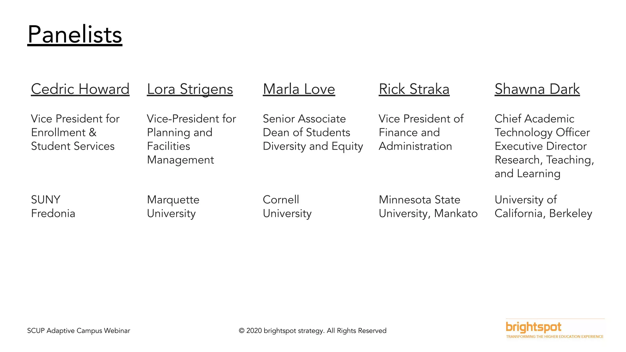 SCUP Adaptive Campus Webinar © 2020 brightspot strategy. All Rights Reserved
Panelists
Cedric Howard Lora Strigens Marla Love Rick Straka Shawna Dark
Vice President for
Enrollment &
Student Services
Vice-President for
Planning and
Facilities
Management
Senior Associate
Dean of Students
Diversity and Equity
Vice President of
Finance and
Administration
Chief Academic
Technology Ofﬁcer
Executive Director
Research, Teaching,
and Learning
SUNY
Fredonia
Marquette
University
Cornell
University
Minnesota State
University, Mankato
University of
California, Berkeley
 