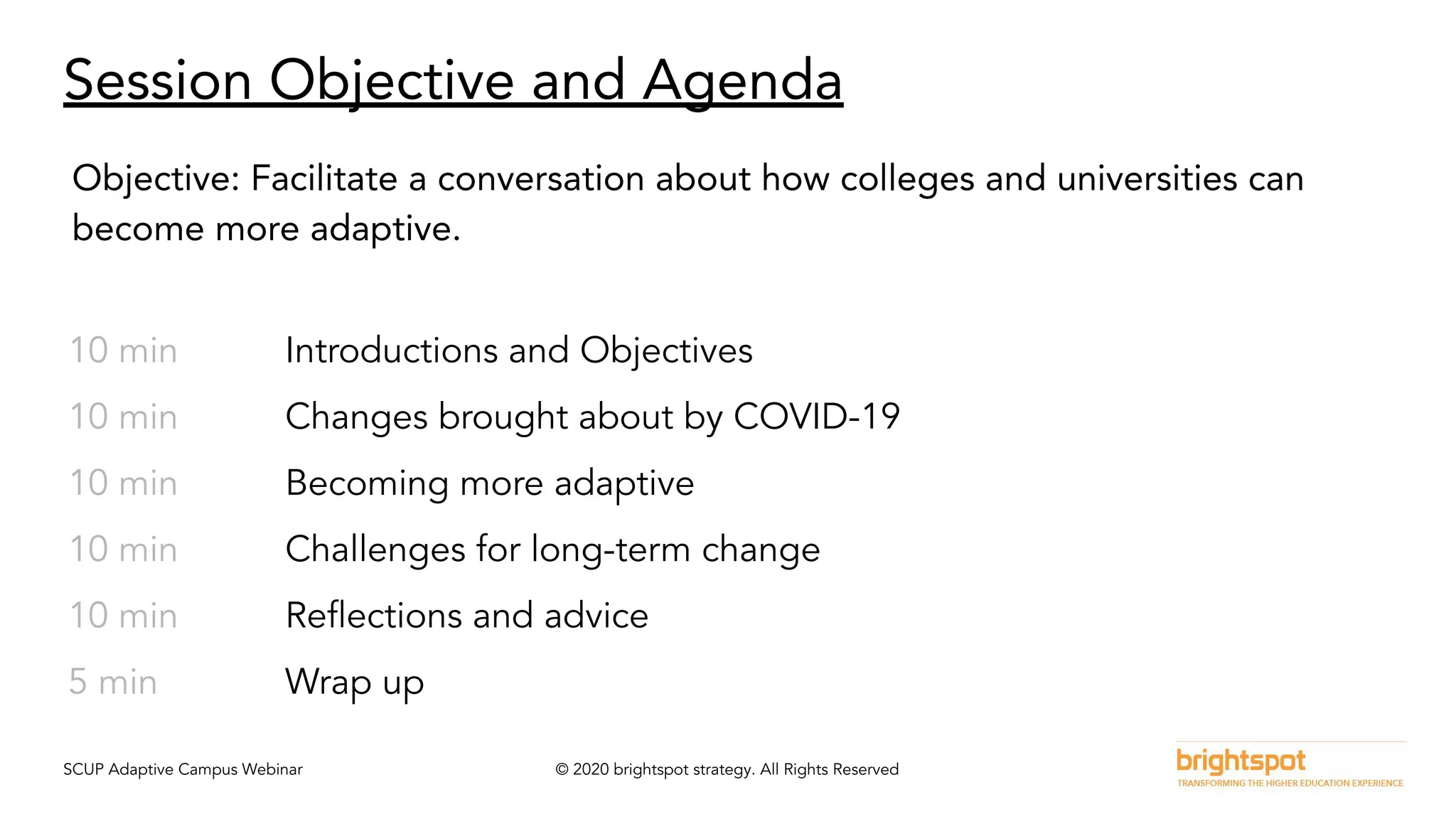 SCUP Adaptive Campus Webinar © 2020 brightspot strategy. All Rights Reserved
Session Objective and Agenda
10 min Introductions and Objectives
10 min Changes brought about by COVID-19
10 min Becoming more adaptive
10 min Challenges for long-term change
10 min Reﬂections and advice
5 min Wrap up
Objective: Facilitate a conversation about how colleges and universities can
become more adaptive.
 
