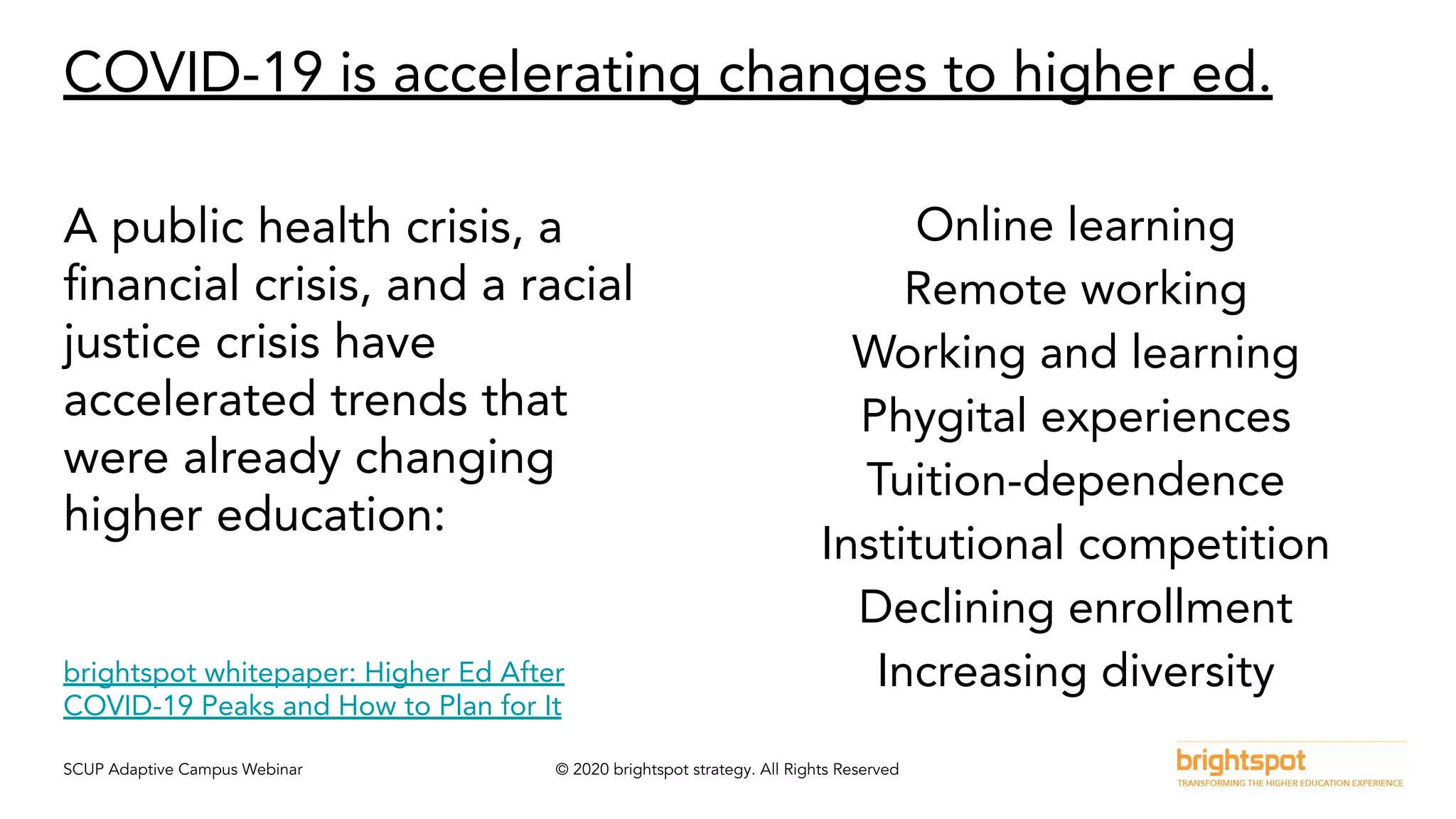SCUP Adaptive Campus Webinar © 2020 brightspot strategy. All Rights Reserved
COVID-19 is accelerating changes to higher ed.
A public health crisis, a
ﬁnancial crisis, and a racial
justice crisis have
accelerated trends that
were already changing
higher education:
Online learning
Remote working
Working and learning
Phygital experiences
Tuition-dependence
Institutional competition
Declining enrollment
Increasing diversitybrightspot whitepaper: Higher Ed After
COVID-19 Peaks and How to Plan for It
 