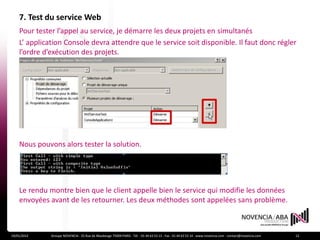 7. Test du service Web
    Pour tester l’appel au service, je démarre les deux projets en simultanés
    L’ application Console devra attendre que le service soit disponible. Il faut donc régler
    l’ordre d’exécution des projets.




    Nous pouvons alors tester la solution.




    Le rendu montre bien que le client appelle bien le service qui modifie les données
    envoyées avant de les retourner. Les deux méthodes sont appelées sans problème.



19/01/2012    Groupe NOVENCIA - 25 Rue de Maubeuge 75009 PARIS - Tél. : 01 44 63 53 13 - Fax : 01 44 63 53 14 - www.novencia.com - contact@novencia.com   12
 