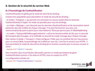 8. Gestion de la sécurité du service Web
    8.1 Paramétrage de l’authentification
    L’authentification est gérée par le mode de sécurité du binding.
    Il existe trois possibilités pour paramétrer le mode de sécurité du binding :
    - le mode « Transport », qui permet une connexion en secure socket (SSL) et nécessite
    l’authentification à l’appel. Ce mode est possible pour tous les bindings.
    - Le mode « Message », qui nécessite que les données d’authentification et de sécurisation soient
    présentes dans les entêtes de chaque message. Il ne peut fonctionner que pour une
    communication de point à point (sans intermédiaire). N’est pas permis pour le WebHttpBinding.
    - Le mode « TransportWithMessageCredential » utilise les fonctionnalités de SSL pour la sécurité
    de transport des messages, et la méthode se sécurité du mode message pour chaque message.
    Pour activer le mode « Transport » il faut configurer l’hôte avec un certificat SSL (en l’occurrence
    pour un service Web, le paramétrage est à effectuer sous IIS.). Une fois le service sous HTTPS, il
    faut paramétrer le mode de sécurité du binding de la manière suivante pour le serveur et pour le
    client :

    Pour travailler sous Visual Studio, Microsoft a permis un mode permettant de gérer
    l’authentification comme si l’on était en HTTPS, mais en restant en HTTP.
    La configuration utilisée est :




19/01/2012     Groupe NOVENCIA - 25 Rue de Maubeuge 75009 PARIS - Tél. : 01 44 63 53 13 - Fax : 01 44 63 53 14 - www.novencia.com - contact@novencia.com   13
 