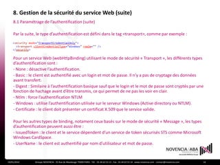 8. Gestion de la sécurité du service Web (suite)
    8.1 Paramétrage de l’authentification (suite)

    Par la suite, le type d’authentification est défini dans le tag <transport>, comme par exemple :




    Pour un service Web (webHttpBinding) utilisant le mode de sécurité « Transport », les différents types
    d’authentification sont :
    - None : désactive l’authentification.
    - Basic : le client est authentifié avec un login et mot de passe. Il n’y a pas de cryptage des données
    avant transfert.
    - Digest : Similaire à l’authentification basique sauf que le login et le mot de passe sont cryptés par une
    fonction de hachage avant d’être transmis, ce qui permet de ne pas les voir en clair.
    - Ntlm : force l’authentification NTLM
    - Windows : utilise l’authentification utilisée sur le serveur Windows (Active directory ou NTLM).
    - Certificate : le client doit présenter un certificat X.509 que le service valide.

    Pour les autres types de binding, notament ceux basés sur le mode de sécurité « Message », les types
    d’authentification peuvent aussi être :
    - IssuedToken : le client et le service dépendent d’un service de token sécurisés STS comme Microsoft
    Windows CardSpace.
    - UserName : le client est authentifié par nom d’utilisateur et mot de passe.


19/01/2012      Groupe NOVENCIA - 25 Rue de Maubeuge 75009 PARIS - Tél. : 01 44 63 53 13 - Fax : 01 44 63 53 14 - www.novencia.com - contact@novencia.com   14
 