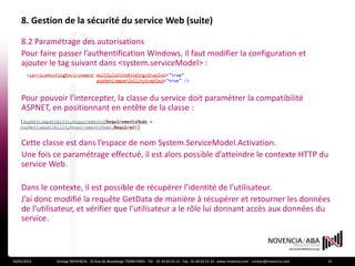 8. Gestion de la sécurité du service Web (suite)

    8.2 Paramétrage des autorisations
    Pour faire passer l’authentification Windows, il faut modifier la configuration et
    ajouter le tag suivant dans <system.serviceModel> :


    Pour pouvoir l’intercepter, la classe du service doit paramétrer la compatibilité
    ASPNET, en positionnant en entête de la classe :


    Cette classe est dans l’espace de nom System.ServiceModel.Activation.
    Une fois ce paramétrage effectué, il est alors possible d’atteindre le contexte HTTP du
    service Web.

    Dans le contexte, il est possible de récupérer l’identité de l’utilisateur.
    J’ai donc modifié la requête GetData de manière à récupérer et retourner les données
    de l’utilisateur, et vérifier que l’utilisateur a le rôle lui donnant accès aux données du
    service.



19/01/2012    Groupe NOVENCIA - 25 Rue de Maubeuge 75009 PARIS - Tél. : 01 44 63 53 13 - Fax : 01 44 63 53 14 - www.novencia.com - contact@novencia.com   15
 