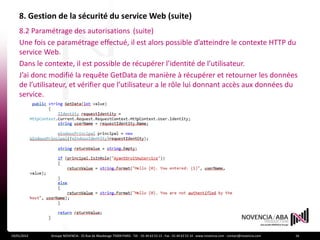 8. Gestion de la sécurité du service Web (suite)
    8.2 Paramétrage des autorisations (suite)
    Une fois ce paramétrage effectué, il est alors possible d’atteindre le contexte HTTP du
    service Web.
    Dans le contexte, il est possible de récupérer l’identité de l’utilisateur.
    J’ai donc modifié la requête GetData de manière à récupérer et retourner les données
    de l’utilisateur, et vérifier que l’utilisateur a le rôle lui donnant accès aux données du
    service.




19/01/2012    Groupe NOVENCIA - 25 Rue de Maubeuge 75009 PARIS - Tél. : 01 44 63 53 13 - Fax : 01 44 63 53 14 - www.novencia.com - contact@novencia.com   16
 