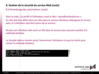 8. Gestion de la sécurité du service Web (suite)
    8.2 Paramétrage des autorisations (suite)

    Dans le code, j’ai vérifié si l’utilisateur avait le rôle « AyandDroitAuService ».
    Ce rôle doit être défini dans les rôles dans le serveur Windows hébergeant le service
    web, et l’utilisateur doit être connu de ce serveur.

    De plus cet utilisateur doit avoir ce rôle dans le serveur pour pouvoir accéder à la
    méthode GetData.

    Le résultat obtenu montre qu’en l’occurrence l’utilisateur n’a pas les droits pour
    utiliser la méthode GetData.




19/01/2012    Groupe NOVENCIA - 25 Rue de Maubeuge 75009 PARIS - Tél. : 01 44 63 53 13 - Fax : 01 44 63 53 14 - www.novencia.com - contact@novencia.com   17
 