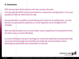 9. Conclusion

    WCF permet assez facilement de créer des services sécurisés.
    Il est possible de définir tous les paramètres au niveau de la configuration. Il est aussi
    possible de faire de même dans le code.

    Personnellement, je préfère le paramétrage par le biais de la configuration, car cela
    permet une plus grande souplesse en cas de migration ou de changement de
    stratégie.

    Mon exemple est basé sur un service Web, mais je rappelle qu’il est possible de faire
    de même avec un service Windows.

    Le service Windows a de plus l’avantage de ne pas être dépendant du protocole http,
    ce qui permet davantage de possibilités de modes de communication et donc
    davantage de possibilités pour paramétrer la sécurité.




19/01/2012    Groupe NOVENCIA - 25 Rue de Maubeuge 75009 PARIS - Tél. : 01 44 63 53 13 - Fax : 01 44 63 53 14 - www.novencia.com - contact@novencia.com   18
 