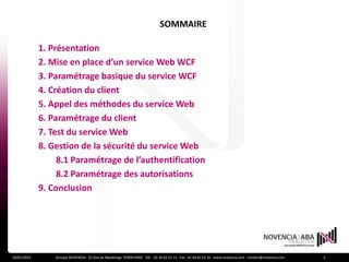 SOMMAIRE

             1. Présentation
             2. Mise en place d’un service Web WCF
             3. Paramétrage basique du service WCF
             4. Création du client
             5. Appel des méthodes du service Web
             6. Paramétrage du client
             7. Test du service Web
             8. Gestion de la sécurité du service Web
                  8.1 Paramétrage de l’authentification
                  8.2 Paramétrage des autorisations
             9. Conclusion




19/01/2012       Groupe NOVENCIA - 25 Rue de Maubeuge 75009 PARIS - Tél. : 01 44 63 53 13 - Fax : 01 44 63 53 14 - www.novencia.com - contact@novencia.com   2
 