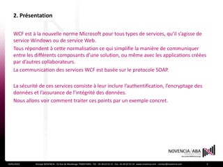 2. Présentation

    WCF est à la nouvelle norme Microsoft pour tous types de services, qu’il s’agisse de
    service Windows ou de service Web.
    Tous répondent à cette normalisation ce qui simplifie la manière de communiquer
    entre les différents composants d’une solution, ou même avec les applications créées
    par d’autres collaborateurs.
    La communication des services WCF est basée sur le protocole SOAP.

    La sécurité de ces services consiste à leur inclure l’authentification, l’encryptage des
    données et l’assurance de l’intégrité des données.
    Nous allons voir comment traiter ces points par un exemple concret.




19/01/2012    Groupe NOVENCIA - 25 Rue de Maubeuge 75009 PARIS - Tél. : 01 44 63 53 13 - Fax : 01 44 63 53 14 - www.novencia.com - contact@novencia.com   3
 