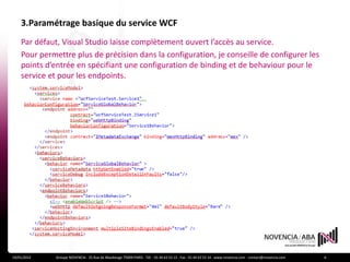 3.Paramétrage basique du service WCF
    Par défaut, Visual Studio laisse complètement ouvert l’accès au service.
    Pour permettre plus de précision dans la configuration, je conseille de configurer les
    points d’entrée en spécifiant une configuration de binding et de behaviour pour le
    service et pour les endpoints.




19/01/2012    Groupe NOVENCIA - 25 Rue de Maubeuge 75009 PARIS - Tél. : 01 44 63 53 13 - Fax : 01 44 63 53 14 - www.novencia.com - contact@novencia.com   6
 