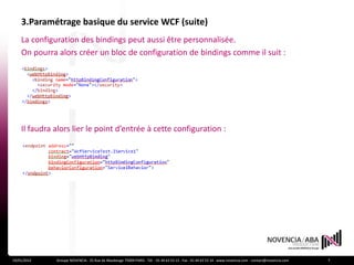 3.Paramétrage basique du service WCF (suite)
    La configuration des bindings peut aussi être personnalisée.
    On pourra alors créer un bloc de configuration de bindings comme il suit :




    Il faudra alors lier le point d’entrée à cette configuration :




19/01/2012    Groupe NOVENCIA - 25 Rue de Maubeuge 75009 PARIS - Tél. : 01 44 63 53 13 - Fax : 01 44 63 53 14 - www.novencia.com - contact@novencia.com   7
 