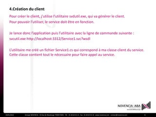 4.Création du client
    Pour créer le client, j’utilise l’utilitaire svdutil.exe, qui va générer le client.
    Pour pouvoir l’utiliser, le service doit être en fonction.

    Je lance donc l’application puis l’utilitaire avec la ligne de commande suivante :
    svcutil.exe http://localhost:3312/Service1.svc?wsdl

    L’utilitaire me créé un fichier Service1.cs qui correspond à ma classe client du service.
    Cette classe contient tout le nécessaire pour faire appel au service.




19/01/2012     Groupe NOVENCIA - 25 Rue de Maubeuge 75009 PARIS - Tél. : 01 44 63 53 13 - Fax : 01 44 63 53 14 - www.novencia.com - contact@novencia.com   8
 