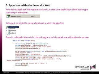 5. Appel des méthodes du service Web
    Pour faire appel aux méthodes du service, je créé une application cliente (de type
    console par exemple).



    J’ajoute à ce projet la classe client que je viens de générer.




    Dans la méthode Main de la classe Program, je fais appel aux méthodes du service.




19/01/2012    Groupe NOVENCIA - 25 Rue de Maubeuge 75009 PARIS - Tél. : 01 44 63 53 13 - Fax : 01 44 63 53 14 - www.novencia.com - contact@novencia.com   9
 