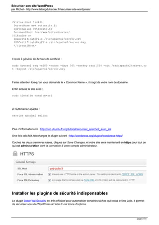 Sécuriser son site WordPress
par Michel - http://www.leblogduhacker.fr/securiser-site-wordpress/
<VirtualHost *:443>
ServerName www.votresite.fr
ServerAlias votresite.fr
DocumentRoot /var/www/votredossier/
SSLEngine on
SSLCertificateFile /etc/apache2/server.crt
SSLCertificateKeyFile /etc/apache2/server.key
</VirtualHost>
Il reste à générer les fichiers de certificat :
sudo openssl req -x509 -nodes -days 365 -newkey rsa:1024 -out /etc/apache2/server.cr
t -keyout /etc/apache2/server.key
Faites attention lorsqu’on vous demande le « Common Name », il s’agit de votre nom de domaine.
Enfin activez le site avec :
sudo a2ensite nomsite-ssl
et redémarrez apache :
service apache2 reload
Plus d’informations ici : http://doc.ubuntu-fr.org/tutoriel/securiser_apache2_avec_ssl
Une fois cela fait, téléchargez le plugin suivant : http://wordpress.org/plugins/wordpress-https/
Cochez les deux premières cases, cliquez sur Save Changes, et votre site sera maintenant en https pour tout ce
qui est administration dont la connexion à votre compte administrateur.
Installer les plugins de sécurité indispensables
Le plugin Better Wp Security est très efficace pour automatiser certaines tâches que nous avons vues. Il permet
de sécuriser son site WordPress à l’aide d’une tonne d’options.
page 3 / 4
 