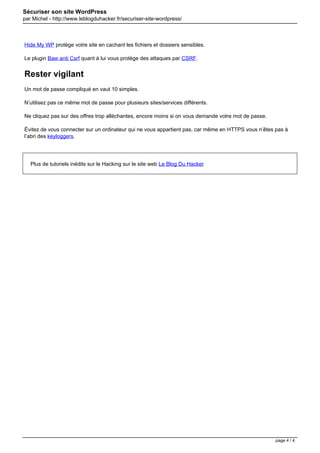 Sécuriser son site WordPress
par Michel - http://www.leblogduhacker.fr/securiser-site-wordpress/
Hide My WP protège votre site en cachant les fichiers et dossiers sensibles.
Le plugin Baw anti Csrf quant à lui vous protège des attaques par CSRF.
Rester vigilant
Un mot de passe compliqué en vaut 10 simples.
N’utilisez pas ce même mot de passe pour plusieurs sites/services différents.
Ne cliquez pas sur des offres trop alléchantes, encore moins si on vous demande votre mot de passe.
Évitez de vous connecter sur un ordinateur qui ne vous appartient pas, car même en HTTPS vous n’êtes pas à
l’abri des keyloggers.
Plus de tutoriels inédits sur le Hacking sur le site web Le Blog Du Hacker
Powered by TCPDF (www.tcpdf.org)
page 4 / 4
 