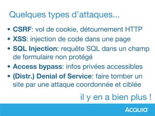 Quelques types d’attaques...
• CSRF: vol de cookie, détournement HTTP
• XSS: injection de code dans une page
• SQL Injection: requête SQL dans un champ
de formulaire non protégé
• Access bypass: infos privées accessibles
• (Distr.) Denial of Service: faire tomber un
site par une attaque coordonnée et ciblée
il y en a bien plus !
 