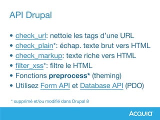API Drupal
• check_url: nettoie les tags d’une URL
• check_plain*: échap. texte brut vers HTML
• check_markup: texte riche vers HTML
• filter_xss*: filtre le HTML
• Fonctions preprocess* (theming)
• Utilisez Form API et Database API (PDO)
* supprimé et/ou modifié dans Drupal 8
 