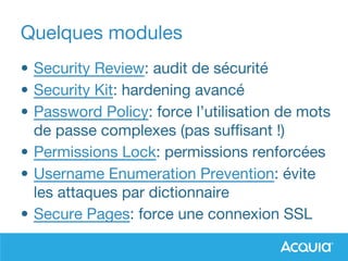Quelques modules
• Security Review: audit de sécurité
• Security Kit: hardening avancé
• Password Policy: force l’utilisation de mots
de passe complexes (pas suffisant !)
• Permissions Lock: permissions renforcées
• Username Enumeration Prevention: évite
les attaques par dictionnaire
• Secure Pages: force une connexion SSL
 