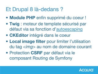 Et Drupal 8 là-dedans ?
• Module PHP enfin supprimé du coeur !
• Twig : moteur de template sécurisé par
défaut via sa fonction d’autoescaping
• CKEditor intégré dans le coeur
• Local image filter pour limiter l’utilisation
du tag <img> au nom de domaine courant
• Protection CSRF par défaut via le
composant Routing de Symfony
 
