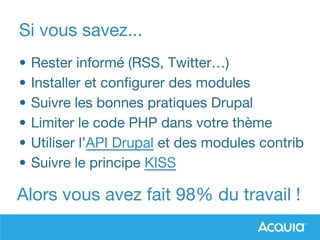 Si vous savez...
• Rester informé (RSS, Twitter…)
• Installer et configurer des modules
• Suivre les bonnes pratiques Drupal
• Limiter le code PHP dans votre thème
• Utiliser l’API Drupal et des modules contrib
• Suivre le principe KISS
Alors vous avez fait 98% du travail !
 