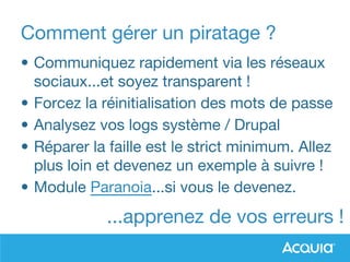 Comment gérer un piratage ?
• Communiquez rapidement via les réseaux
sociaux...et soyez transparent !
• Forcez la réinitialisation des mots de passe
• Analysez vos logs système / Drupal
• Réparer la faille est le strict minimum. Allez
plus loin et devenez un exemple à suivre !
• Module Paranoia...si vous le devenez.
...apprenez de vos erreurs !
 