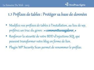 WordPressAlgérieLa Semaine Du Web - 2013
I.3 Préfixes de tables : Protéger sa base de données
• Modifiez vos préfixes de tables à l’installation, au lieu de wp_
préférez un truc du genre : « commenttuvasgalerer_ »
• Renforcer la sécurité de votre BDD d’injections SQL qui
peuvent transformer votre blog en ferme de lien.
• Plugin WP Security Scan permet de renommer le préfixe.
 