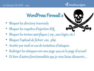 WordPress Firewall 2
• Bloquer les directory traversals
• Bloquer les requêtes d’injection SQL
• Bloquer les termes spécifiques ( wp_, user_login, etc.)
• Bloquer l’upload de fichier .exe, .php
• Avertir par mail en cas de tentatives d’attaques
• Rediriger les attaques vers une page 404 ou la page d’accueil
• Et bien d’autres fonctionnalités que je vous laisse découvrir….
WordPressAlgérieLa Semaine Du Web - 2013
 
